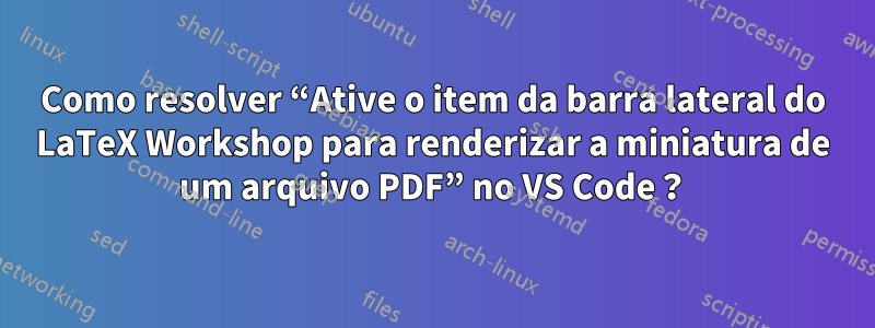 Como resolver “Ative o item da barra lateral do LaTeX Workshop para renderizar a miniatura de um arquivo PDF” no VS Code？