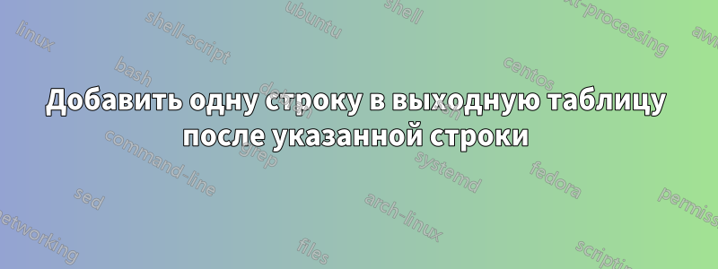 Добавить одну строку в выходную таблицу после указанной строки