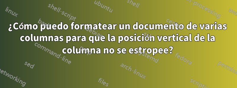 ¿Cómo puedo formatear un documento de varias columnas para que la posición vertical de la columna no se estropee?