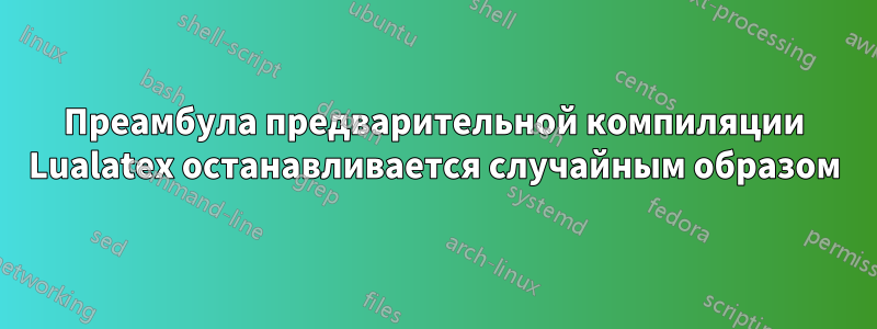 Преамбула предварительной компиляции Lualatex останавливается случайным образом