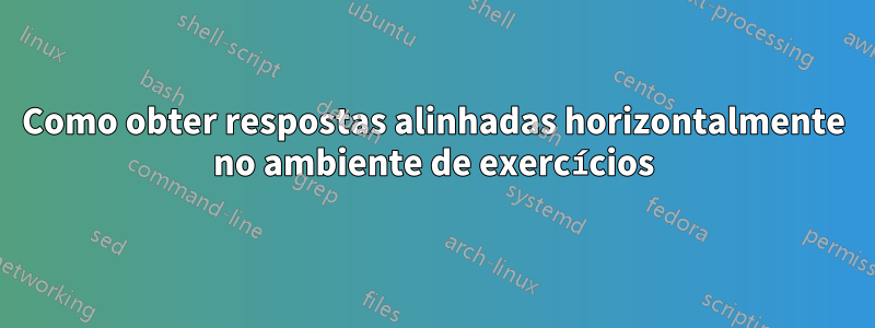 Como obter respostas alinhadas horizontalmente no ambiente de exercícios