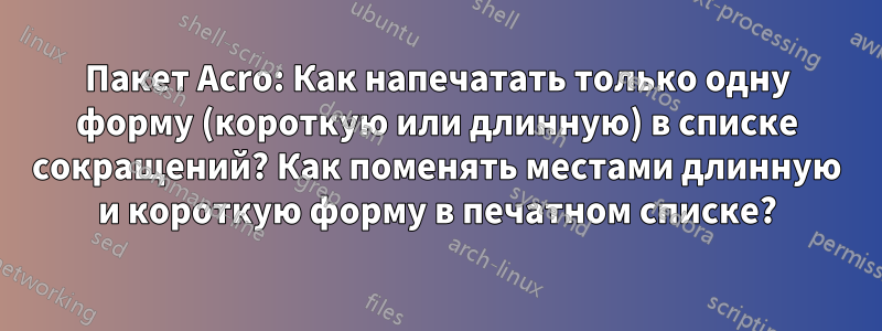 Пакет Acro: Как напечатать только одну форму (короткую или длинную) в списке сокращений? Как поменять местами длинную и короткую форму в печатном списке?