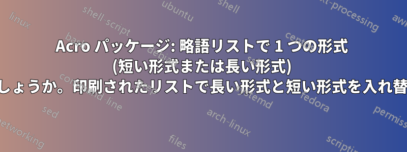 Acro パッケージ: 略語リストで 1 つの形式 (短い形式または長い形式) のみを印刷するにはどうすればよいでしょうか。印刷されたリストで長い形式と短い形式を入れ替えるにはどうすればよいでしょうか。