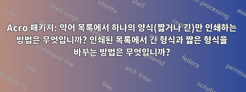 Acro 패키지: 약어 목록에서 하나의 양식(짧거나 긴)만 인쇄하는 방법은 무엇입니까? 인쇄된 목록에서 긴 형식과 짧은 형식을 바꾸는 방법은 무엇입니까?