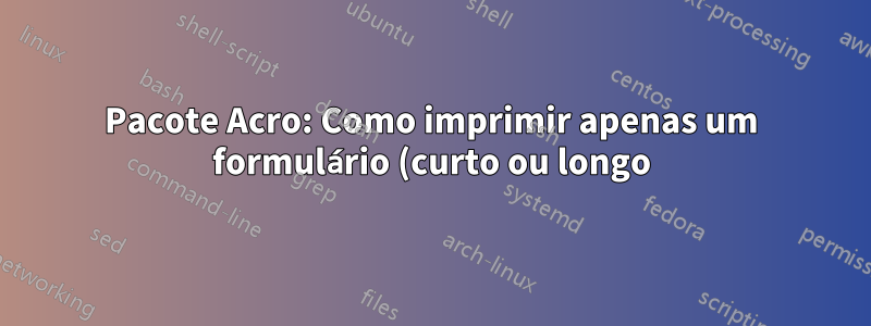 Pacote Acro: Como imprimir apenas um formulário (curto ou longo) na lista de abreviações? Como trocar o formato longo e curto na lista impressa?