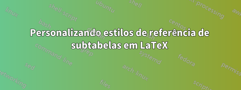 Personalizando estilos de referência de subtabelas em LaTeX