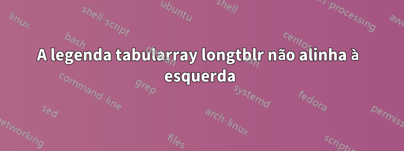 A legenda tabularray longtblr não alinha à esquerda