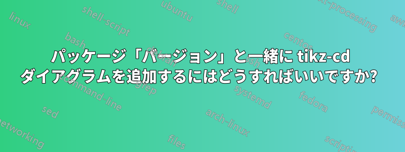 パッケージ「バージョン」と一緒に tikz-cd ダイアグラムを追加するにはどうすればいいですか? 