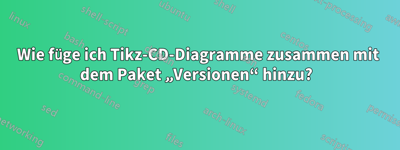 Wie füge ich Tikz-CD-Diagramme zusammen mit dem Paket „Versionen“ hinzu? 