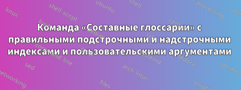 Команда «Составные глоссарии» с правильными подстрочными и надстрочными индексами и пользовательскими аргументами