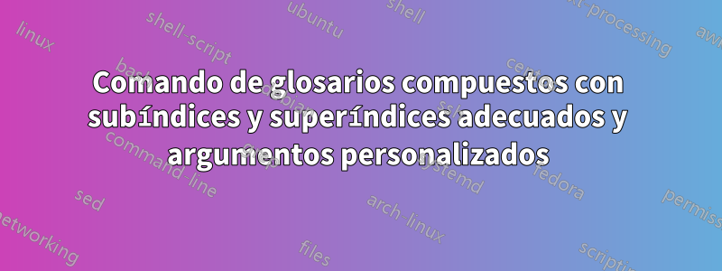 Comando de glosarios compuestos con subíndices y superíndices adecuados y argumentos personalizados