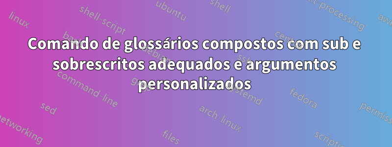 Comando de glossários compostos com sub e sobrescritos adequados e argumentos personalizados