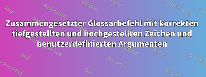 Zusammengesetzter Glossarbefehl mit korrekten tiefgestellten und hochgestellten Zeichen und benutzerdefinierten Argumenten