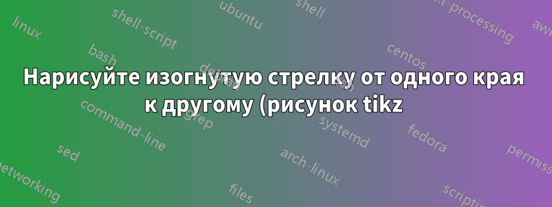 Нарисуйте изогнутую стрелку от одного края к другому (рисунок tikz)