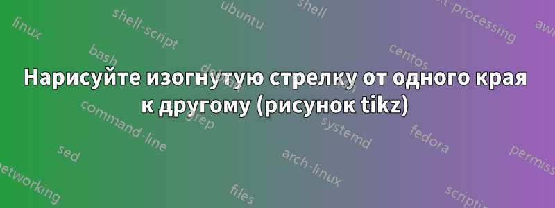 Нарисуйте изогнутую стрелку от одного края к другому (рисунок tikz)