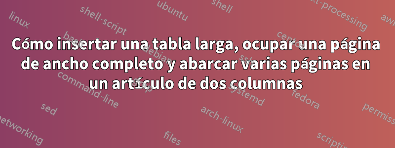 Cómo insertar una tabla larga, ocupar una página de ancho completo y abarcar varias páginas en un artículo de dos columnas