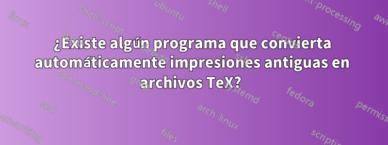 ¿Existe algún programa que convierta automáticamente impresiones antiguas en archivos TeX? 