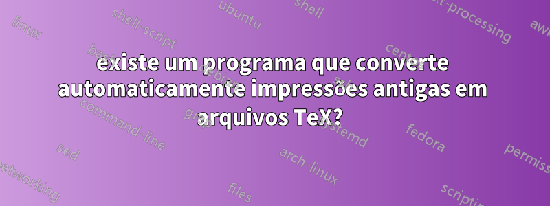 existe um programa que converte automaticamente impressões antigas em arquivos TeX? 