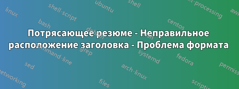 Потрясающее резюме - Неправильное расположение заголовка - Проблема формата