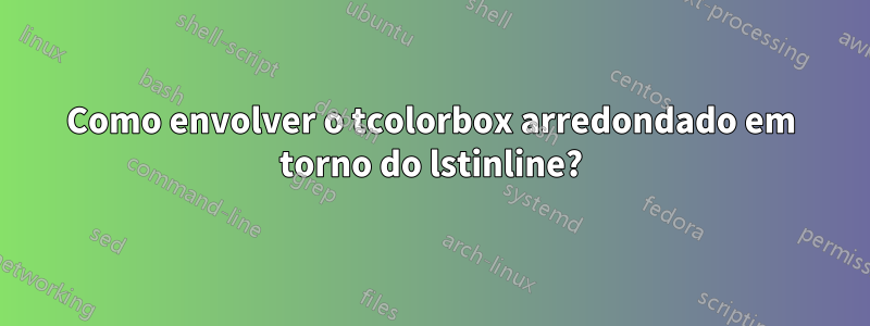 Como envolver o tcolorbox arredondado em torno do lstinline?