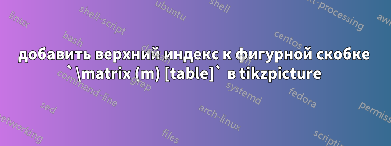 добавить верхний индекс к фигурной скобке `\matrix (m) [table]` в tikzpicture