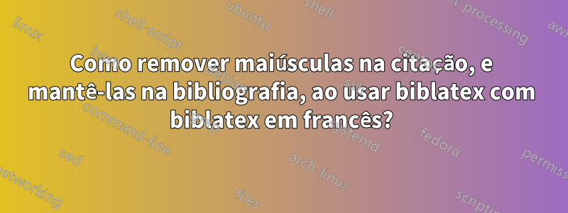 Como remover maiúsculas na citação, e mantê-las na bibliografia, ao usar biblatex com biblatex em francês?