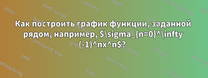 Как построить график функции, заданной рядом, например, $\sigma_{n=0}^\infty (-1)^nx^n$? 