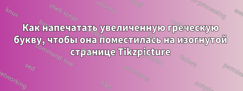 Как напечатать увеличенную греческую букву, чтобы она поместилась на изогнутой странице Tikzpicture