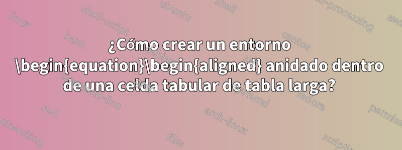 ¿Cómo crear un entorno \begin{equation}\begin{aligned} anidado dentro de una celda tabular de tabla larga?