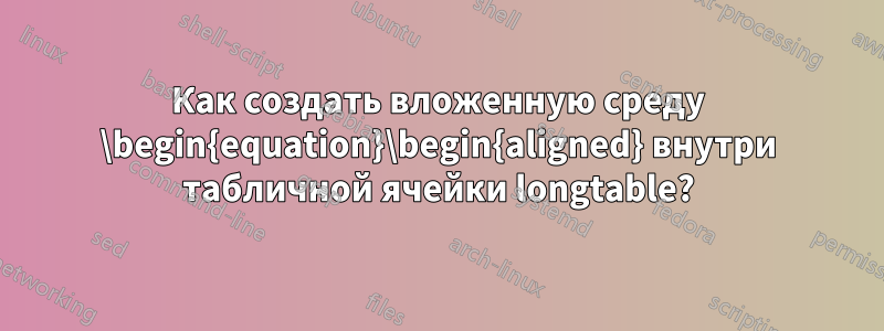 Как создать вложенную среду \begin{equation}\begin{aligned} внутри табличной ячейки longtable?