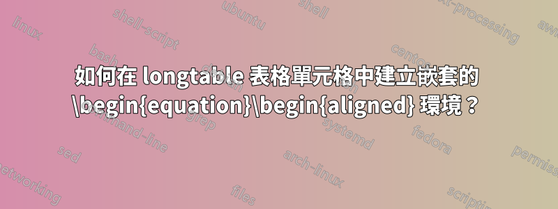 如何在 longtable 表格單元格中建立嵌套的 \begin{equation}\begin{aligned} 環境？