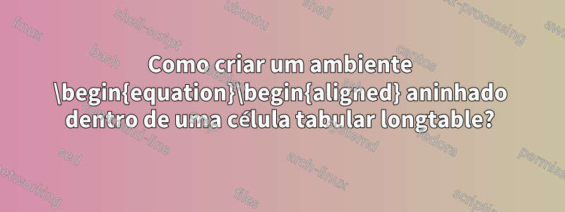 Como criar um ambiente \begin{equation}\begin{aligned} aninhado dentro de uma célula tabular longtable?