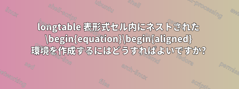 longtable 表形式セル内にネストされた \begin{equation}\begin{aligned} 環境を作成するにはどうすればよいですか?