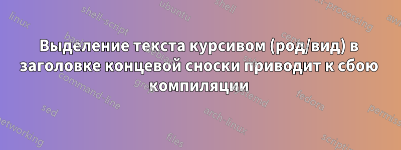 Выделение текста курсивом (род/вид) в заголовке концевой сноски приводит к сбою компиляции
