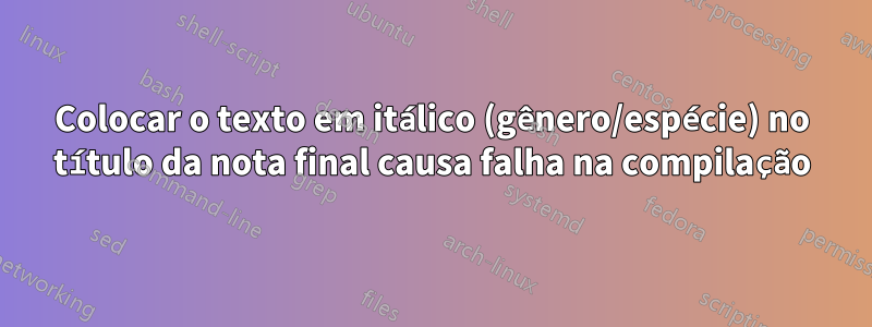 Colocar o texto em itálico (gênero/espécie) no título da nota final causa falha na compilação