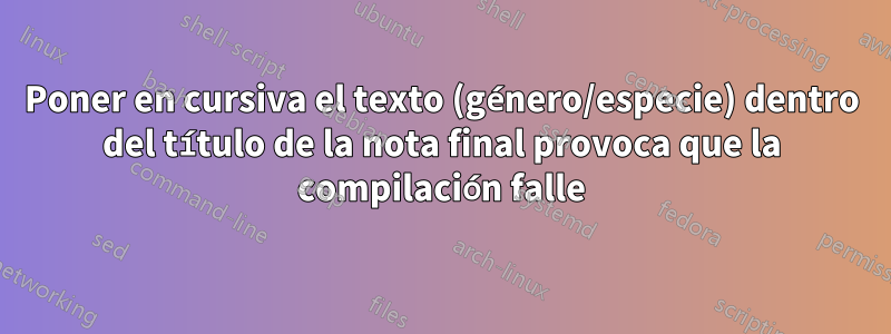Poner en cursiva el texto (género/especie) dentro del título de la nota final provoca que la compilación falle