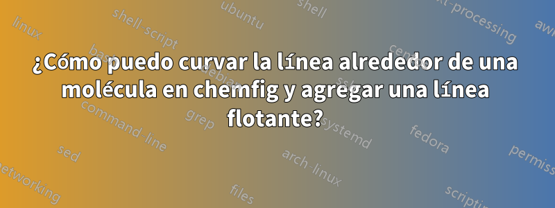 ¿Cómo puedo curvar la línea alrededor de una molécula en chemfig y agregar una línea flotante?