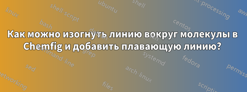 Как можно изогнуть линию вокруг молекулы в Chemfig и добавить плавающую линию?