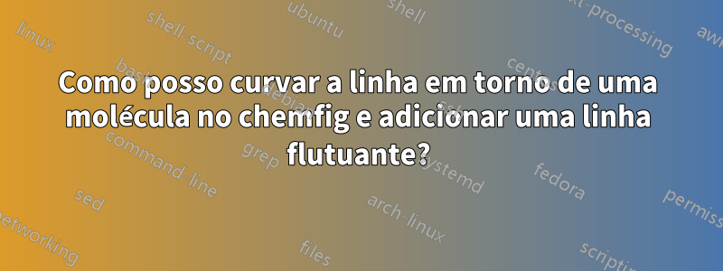 Como posso curvar a linha em torno de uma molécula no chemfig e adicionar uma linha flutuante?