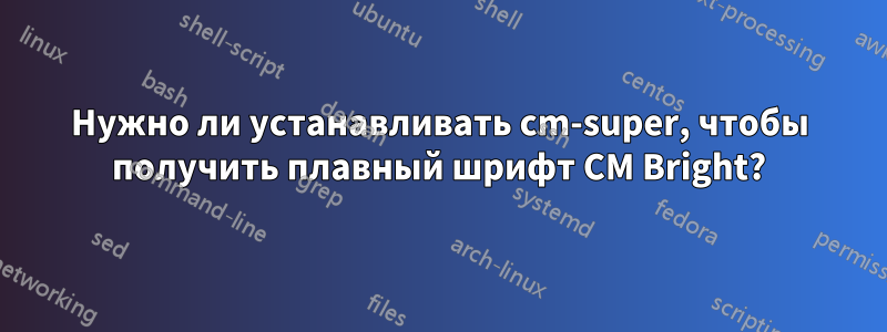 Нужно ли устанавливать cm-super, чтобы получить плавный шрифт CM Bright?