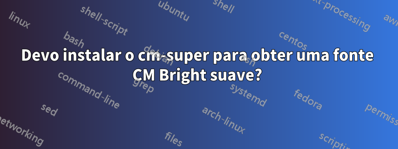 Devo instalar o cm-super para obter uma fonte CM Bright suave?