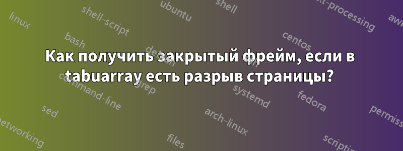 Как получить закрытый фрейм, если в tabuarray есть разрыв страницы?