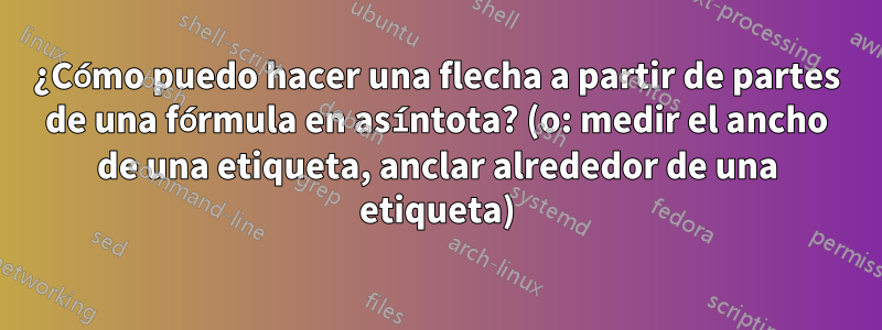 ¿Cómo puedo hacer una flecha a partir de partes de una fórmula en asíntota? (o: medir el ancho de una etiqueta, anclar alrededor de una etiqueta)