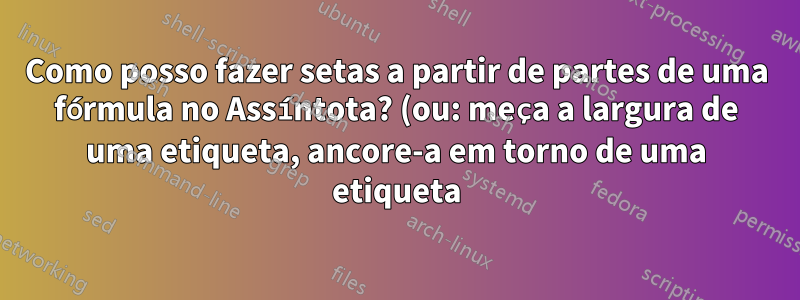 Como posso fazer setas a partir de partes de uma fórmula no Assíntota? (ou: meça a largura de uma etiqueta, ancore-a em torno de uma etiqueta)