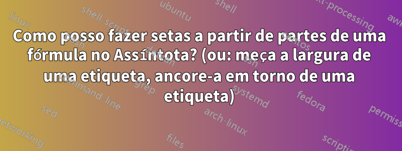 Como posso fazer setas a partir de partes de uma fórmula no Assíntota? (ou: meça a largura de uma etiqueta, ancore-a em torno de uma etiqueta)