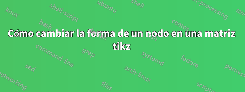 Cómo cambiar la forma de un nodo en una matriz tikz