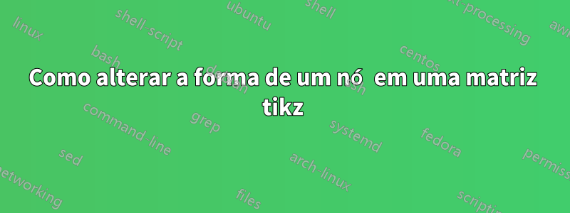 Como alterar a forma de um nó em uma matriz tikz