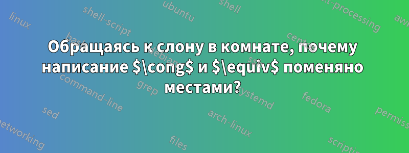Обращаясь к слону в комнате, почему написание $\cong$ и $\equiv$ поменяно местами?