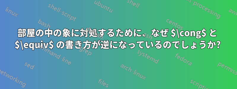 部屋の中の象に対処するために、なぜ $\cong$ と $\equiv$ の書き方が逆になっているのでしょうか?