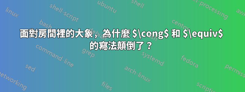 面對房間裡的大象，為什麼 $\cong$ 和 $\equiv$ 的寫法顛倒了？